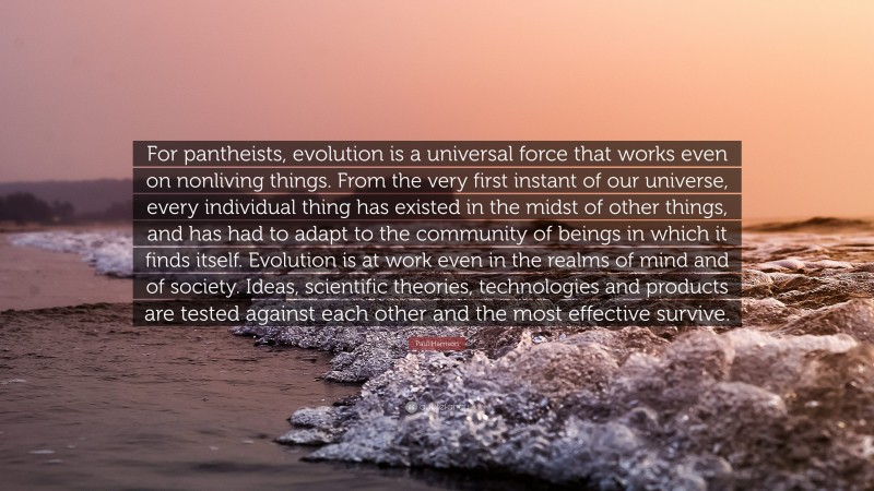 Paul Harrison Quote: “For pantheists, evolution is a universal force that works even on nonliving things. From the very first instant of our universe, every individual thing has existed in the midst of other things, and has had to adapt to the community of beings in which it finds itself. Evolution is at work even in the realms of mind and of society. Ideas, scientific theories, technologies and products are tested against each other and the most effective survive.”