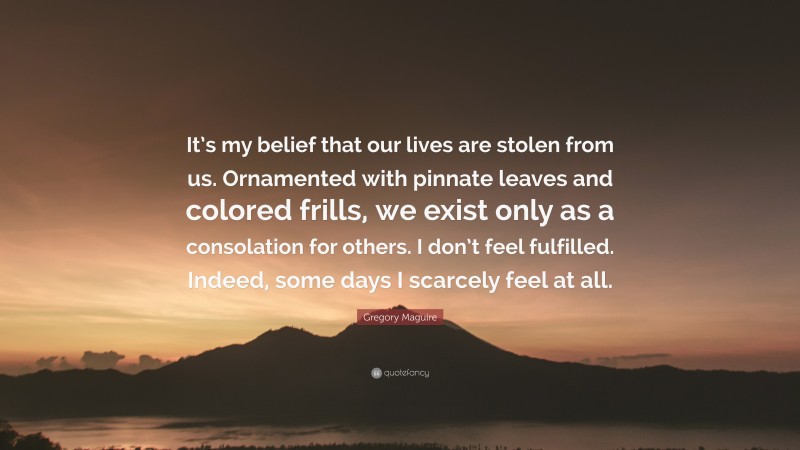 Gregory Maguire Quote: “It’s my belief that our lives are stolen from us. Ornamented with pinnate leaves and colored frills, we exist only as a consolation for others. I don’t feel fulfilled. Indeed, some days I scarcely feel at all.”