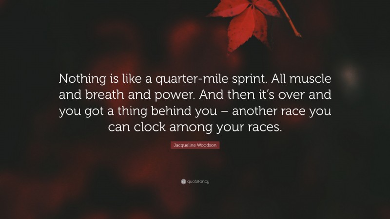 Jacqueline Woodson Quote: “Nothing is like a quarter-mile sprint. All muscle and breath and power. And then it’s over and you got a thing behind you – another race you can clock among your races.”