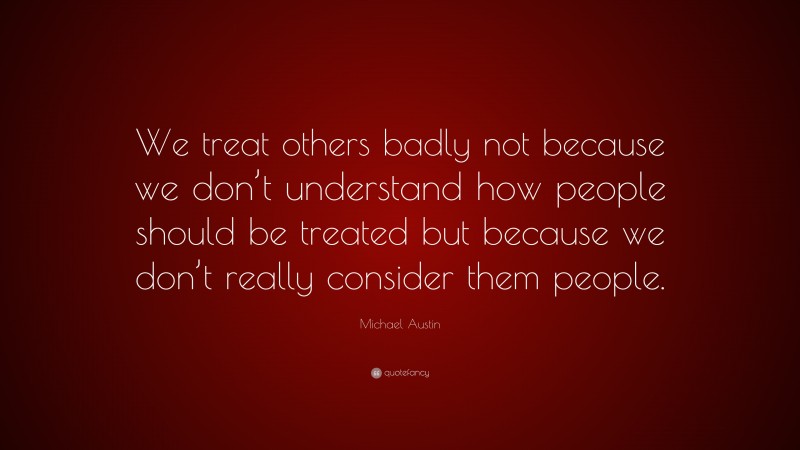 Michael Austin Quote: “We treat others badly not because we don’t understand how people should be treated but because we don’t really consider them people.”