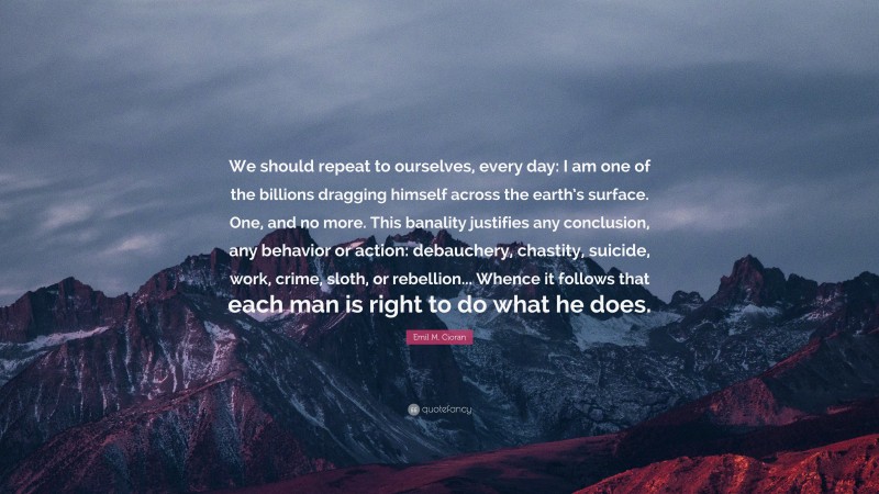 Emil M. Cioran Quote: “We should repeat to ourselves, every day: I am one of the billions dragging himself across the earth’s surface. One, and no more. This banality justifies any conclusion, any behavior or action: debauchery, chastity, suicide, work, crime, sloth, or rebellion... Whence it follows that each man is right to do what he does.”