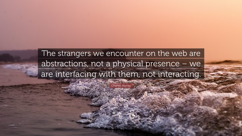 Charles Murray Quote: “The strangers we encounter on the web are abstractions, not a physical presence – we are interfacing with them, not interacting.”