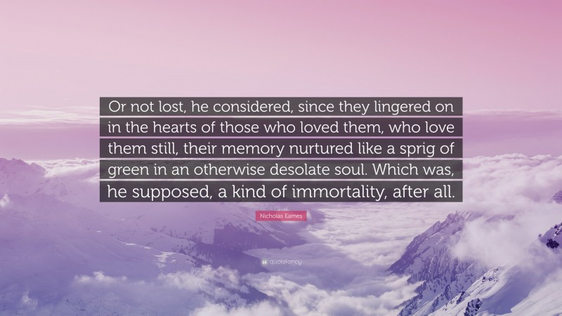 Nicholas Eames Quote: “Or not lost, he considered, since they lingered on in the hearts of those who loved them, who love them still, their memory nurtured like a sprig of green in an otherwise desolate soul. Which was, he supposed, a kind of immortality, after all.”