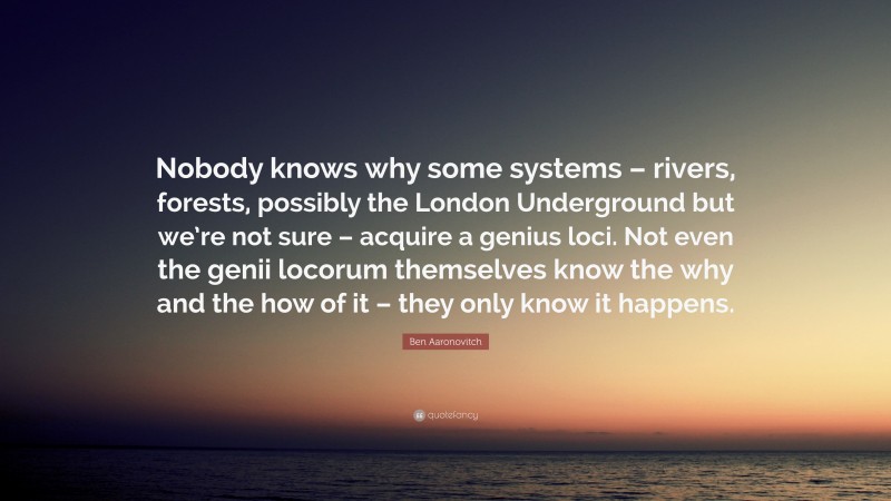 Ben Aaronovitch Quote: “Nobody knows why some systems – rivers, forests, possibly the London Underground but we’re not sure – acquire a genius loci. Not even the genii locorum themselves know the why and the how of it – they only know it happens.”
