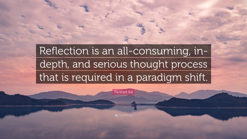 Farshad Asl Quote: “Reflection is an all-consuming, in-depth, and serious thought process that is required in a paradigm shift.”