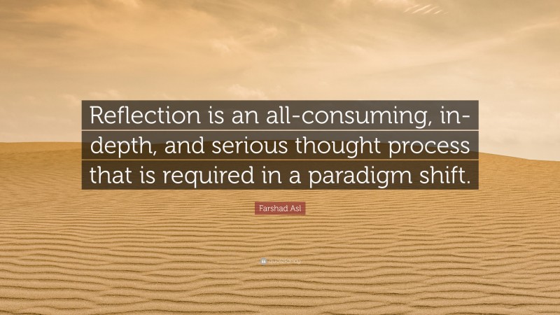 Farshad Asl Quote: “Reflection is an all-consuming, in-depth, and serious thought process that is required in a paradigm shift.”