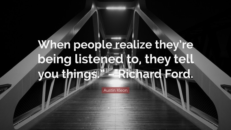 Austin Kleon Quote: “When people realize they’re being listened to, they tell you things.” – Richard Ford.”