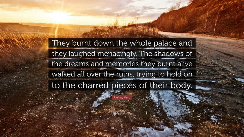 Akshay Vasu Quote: “They burnt down the whole palace and they laughed menacingly. The shadows of the dreams and memories they burnt alive walked all over the ruins, trying to hold on to the charred pieces of their body.”