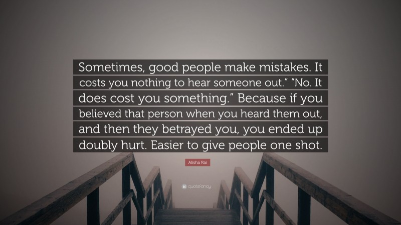 Alisha Rai Quote: “Sometimes, good people make mistakes. It costs you nothing to hear someone out.” “No. It does cost you something.” Because if you believed that person when you heard them out, and then they betrayed you, you ended up doubly hurt. Easier to give people one shot.”