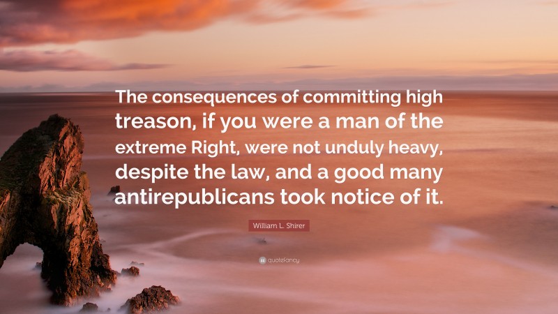 William L. Shirer Quote: “The consequences of committing high treason, if you were a man of the extreme Right, were not unduly heavy, despite the law, and a good many antirepublicans took notice of it.”