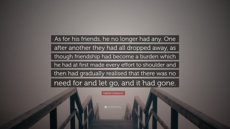 Gabriel Josipovici Quote: “As for his friends, he no longer had any. One after another they had all dropped away, as though friendship had become a burden which he had at first made every effort to shoulder and then had gradually realised that there was no need for and let go, and it had gone.”