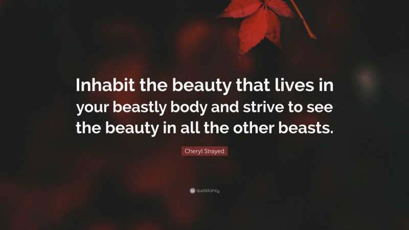 Cheryl Strayed Quote: “Inhabit the beauty that lives in your beastly body and strive to see the beauty in all the other beasts.”