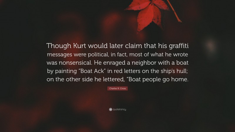 Charles R. Cross Quote: “Though Kurt would later claim that his graffiti messages were political, in fact, most of what he wrote was nonsensical. He enraged a neighbor with a boat by painting “Boat Ack” in red letters on the ship’s hull; on the other side he lettered, “Boat people go home.”