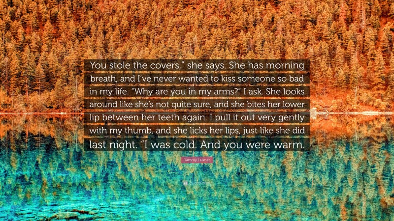 Tammy Falkner Quote: “You stole the covers,” she says. She has morning breath, and I’ve never wanted to kiss someone so bad in my life. “Why are you in my arms?” I ask. She looks around like she’s not quite sure, and she bites her lower lip between her teeth again. I pull it out very gently with my thumb, and she licks her lips, just like she did last night. “I was cold. And you were warm.”