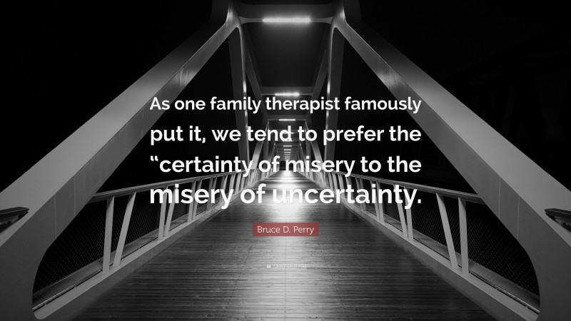 Bruce D. Perry Quote: “As one family therapist famously put it, we tend to prefer the “certainty of misery to the misery of uncertainty.”