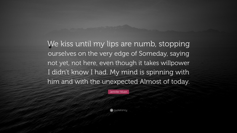 Jennifer Niven Quote: “We kiss until my lips are numb, stopping ourselves on the very edge of Someday, saying not yet, not here, even though it takes willpower I didn’t know I had. My mind is spinning with him and with the unexpected Almost of today.”