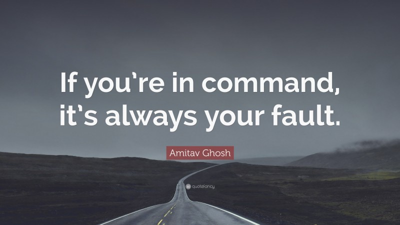 Amitav Ghosh Quote: “If you’re in command, it’s always your fault.”