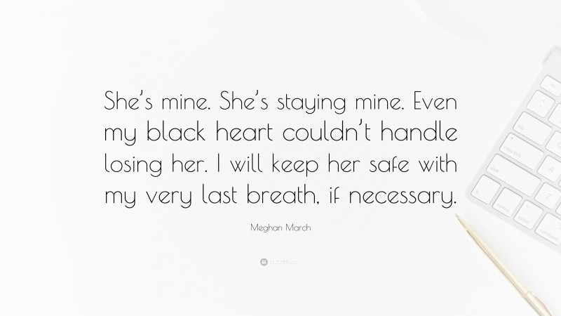 Meghan March Quote: “She’s mine. She’s staying mine. Even my black heart couldn’t handle losing her. I will keep her safe with my very last breath, if necessary.”