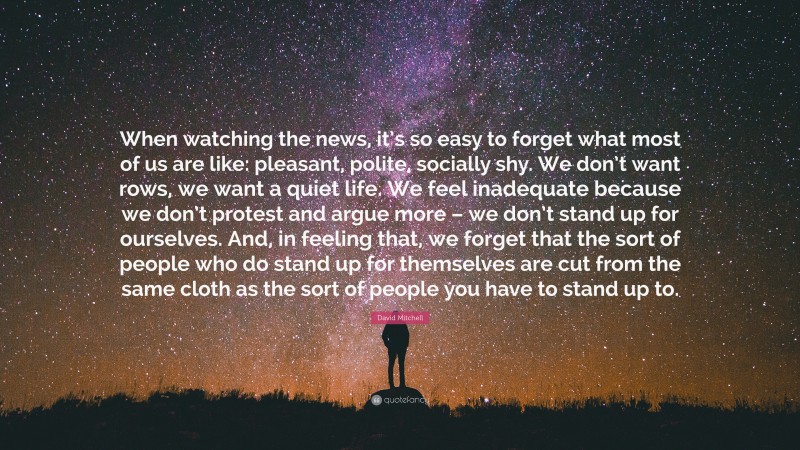 David Mitchell Quote: “When watching the news, it’s so easy to forget what most of us are like: pleasant, polite, socially shy. We don’t want rows, we want a quiet life. We feel inadequate because we don’t protest and argue more – we don’t stand up for ourselves. And, in feeling that, we forget that the sort of people who do stand up for themselves are cut from the same cloth as the sort of people you have to stand up to.”