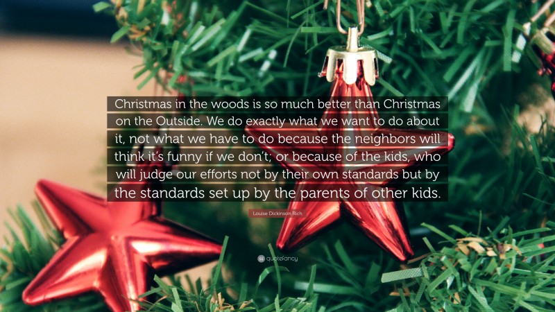 Louise Dickinson Rich Quote: “Christmas in the woods is so much better than Christmas on the Outside. We do exactly what we want to do about it, not what we have to do because the neighbors will think it’s funny if we don’t; or because of the kids, who will judge our efforts not by their own standards but by the standards set up by the parents of other kids.”