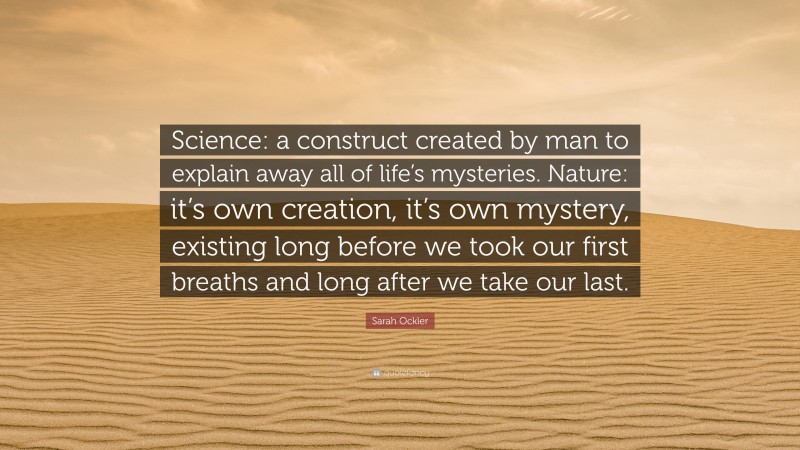 Sarah Ockler Quote: “Science: a construct created by man to explain away all of life’s mysteries. Nature: it’s own creation, it’s own mystery, existing long before we took our first breaths and long after we take our last.”