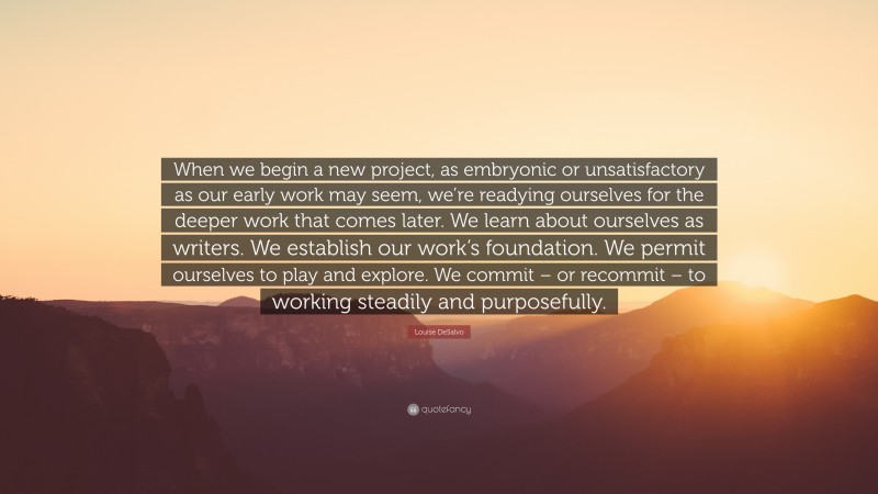 Louise DeSalvo Quote: “When we begin a new project, as embryonic or unsatisfactory as our early work may seem, we’re readying ourselves for the deeper work that comes later. We learn about ourselves as writers. We establish our work’s foundation. We permit ourselves to play and explore. We commit – or recommit – to working steadily and purposefully.”