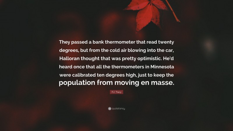 P.J. Tracy Quote: “They passed a bank thermometer that read twenty degrees, but from the cold air blowing into the car, Halloran thought that was pretty optimistic. He’d heard once that all the thermometers in Minnesota were calibrated ten degrees high, just to keep the population from moving en masse.”