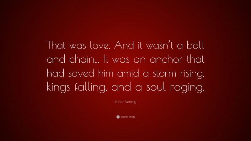 Ronie Kendig Quote: “That was love. And it wasn’t a ball and chain... It was an anchor that had saved him amid a storm rising, kings falling, and a soul raging.”