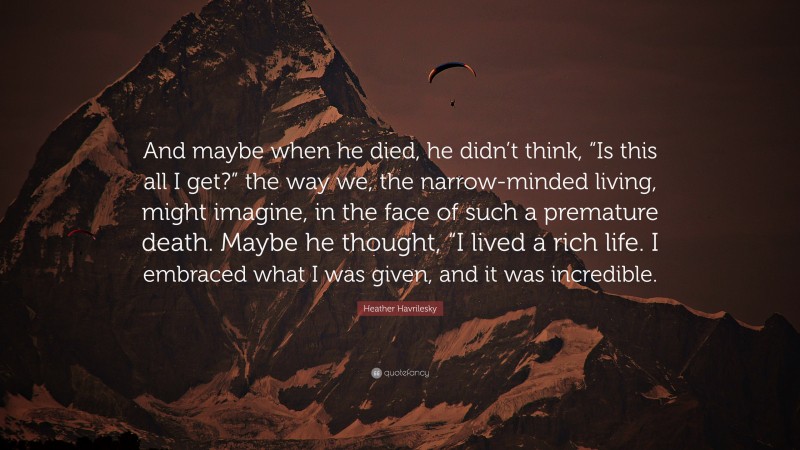 Heather Havrilesky Quote: “And maybe when he died, he didn’t think, “Is this all I get?” the way we, the narrow-minded living, might imagine, in the face of such a premature death. Maybe he thought, “I lived a rich life. I embraced what I was given, and it was incredible.”