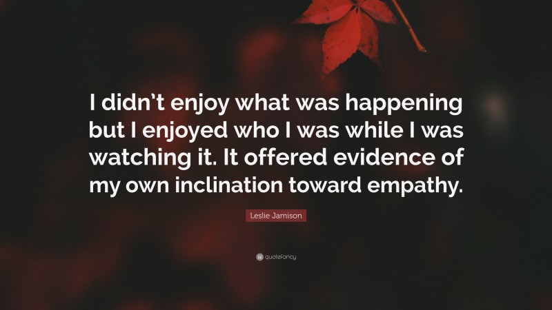 Leslie Jamison Quote: “I didn’t enjoy what was happening but I enjoyed who I was while I was watching it. It offered evidence of my own inclination toward empathy.”