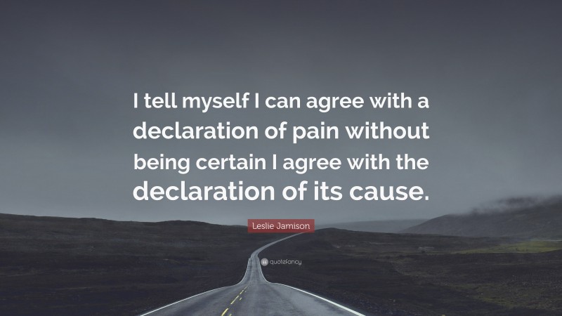 Leslie Jamison Quote: “I tell myself I can agree with a declaration of pain without being certain I agree with the declaration of its cause.”