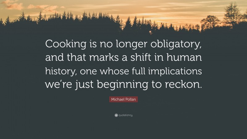 Michael Pollan Quote: “Cooking is no longer obligatory, and that marks a shift in human history, one whose full implications we’re just beginning to reckon.”