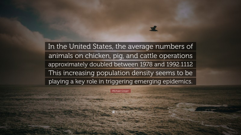 Michael Greger Quote: “In the United States, the average numbers of animals on chicken, pig, and cattle operations approximately doubled between 1978 and 1992.1112 This increasing population density seems to be playing a key role in triggering emerging epidemics.”