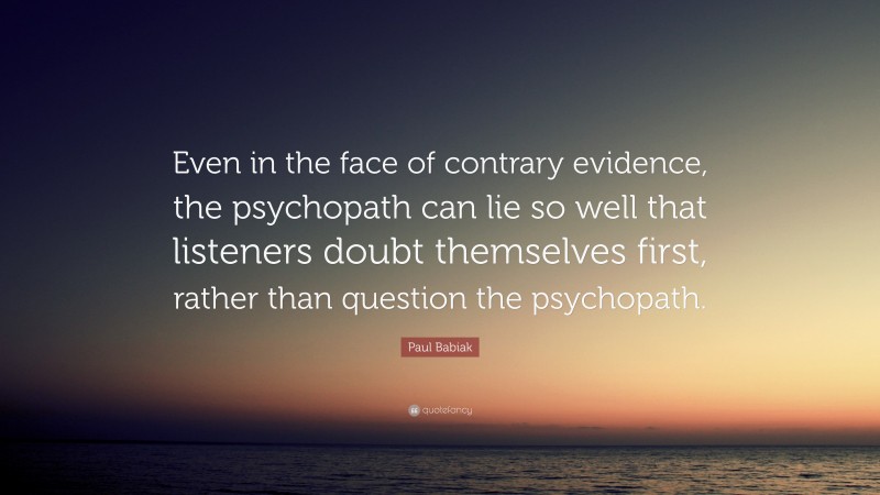 Paul Babiak Quote: “Even in the face of contrary evidence, the psychopath can lie so well that listeners doubt themselves first, rather than question the psychopath.”