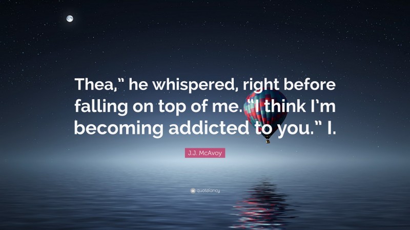 J.J. McAvoy Quote: “Thea,” he whispered, right before falling on top of me. “I think I’m becoming addicted to you.” I.”