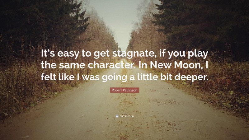 Robert Pattinson Quote: “It’s easy to get stagnate, if you play the same character. In New Moon, I felt like I was going a little bit deeper.”