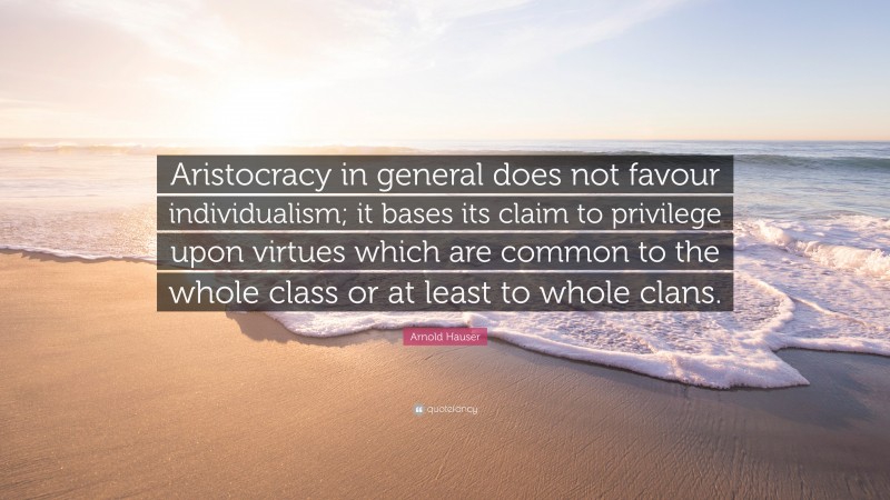 Arnold Hauser Quote: “Aristocracy in general does not favour individualism; it bases its claim to privilege upon virtues which are common to the whole class or at least to whole clans.”