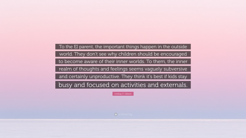 Lindsay C. Gibson Quote: “To the EI parent, the important things happen in the outside world. They don’t see why children should be encouraged to become aware of their inner worlds. To them, the inner realm of thoughts and feelings seems vaguely subversive and certainly unproductive. They think it’s best if kids stay busy and focused on activities and externals.”