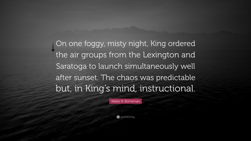 Walter R. Borneman Quote: “On one foggy, misty night, King ordered the air groups from the Lexington and Saratoga to launch simultaneously well after sunset. The chaos was predictable but, in King’s mind, instructional.”