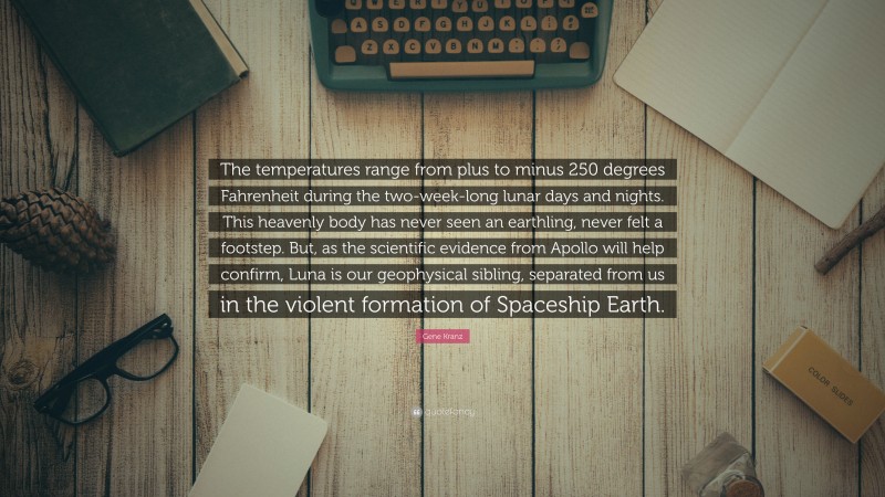 Gene Kranz Quote: “The temperatures range from plus to minus 250 degrees Fahrenheit during the two-week-long lunar days and nights. This heavenly body has never seen an earthling, never felt a footstep. But, as the scientific evidence from Apollo will help confirm, Luna is our geophysical sibling, separated from us in the violent formation of Spaceship Earth.”