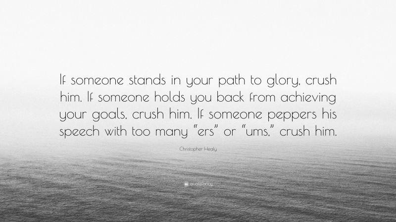 Christopher Healy Quote: “If someone stands in your path to glory, crush him. If someone holds you back from achieving your goals, crush him. If someone peppers his speech with too many “ers” or “ums,” crush him.”