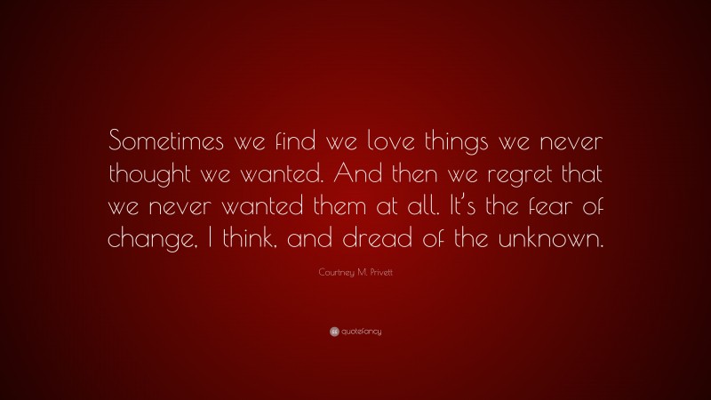 Courtney M. Privett Quote: “Sometimes we find we love things we never thought we wanted. And then we regret that we never wanted them at all. It’s the fear of change, I think, and dread of the unknown.”