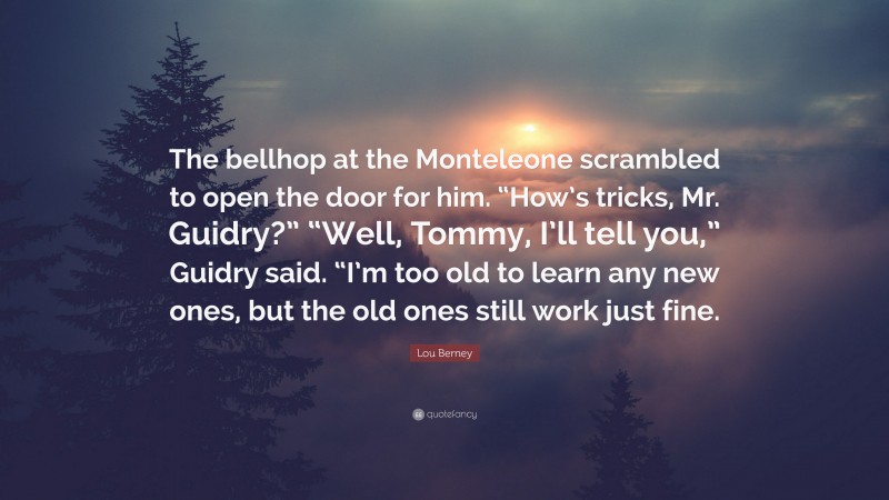 Lou Berney Quote: “The bellhop at the Monteleone scrambled to open the door for him. “How’s tricks, Mr. Guidry?” “Well, Tommy, I’ll tell you,” Guidry said. “I’m too old to learn any new ones, but the old ones still work just fine.”