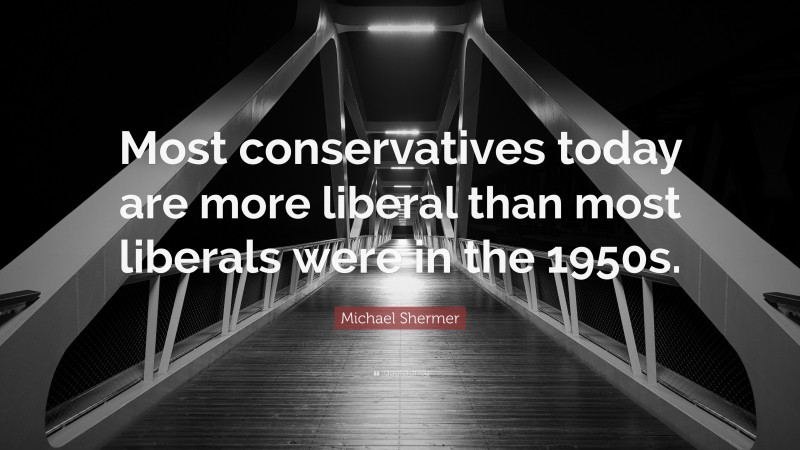 Michael Shermer Quote: “Most Conservatives Today Are More Liberal Than ...