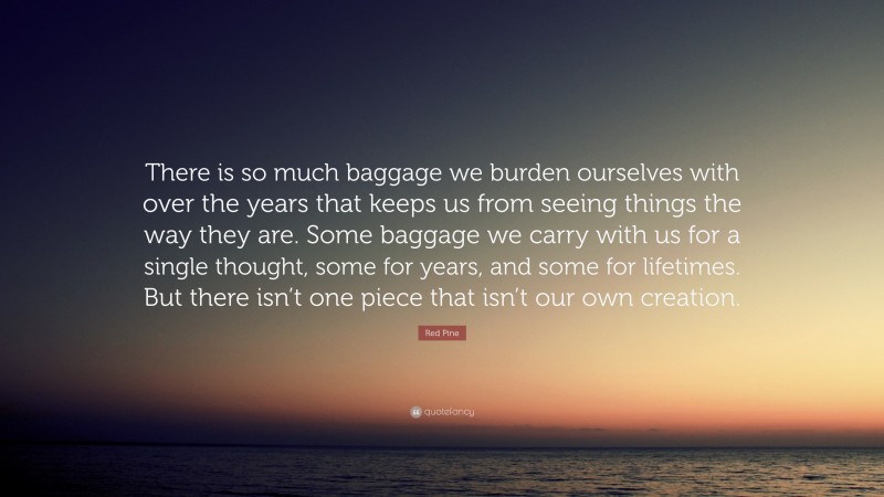 Red Pine Quote: “There is so much baggage we burden ourselves with over the years that keeps us from seeing things the way they are. Some baggage we carry with us for a single thought, some for years, and some for lifetimes. But there isn’t one piece that isn’t our own creation.”