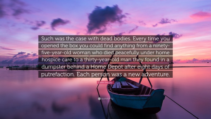 Caitlin Doughty Quote: “Such was the case with dead bodies. Every time you opened the box you could find anything from a ninety-five-year-old woman who died peacefully under home hospice care to a thirty-year-old man they found in a dumpster behind a Home Depot after eight days of putrefaction. Each person was a new adventure.”