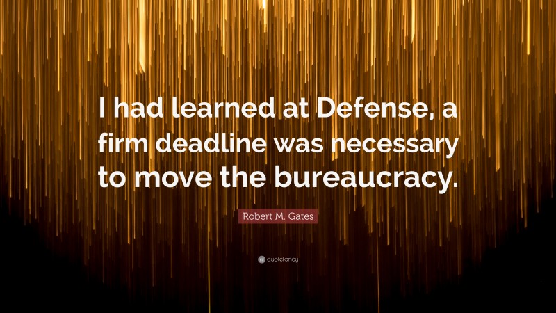 Robert M. Gates Quote: “I had learned at Defense, a firm deadline was necessary to move the bureaucracy.”