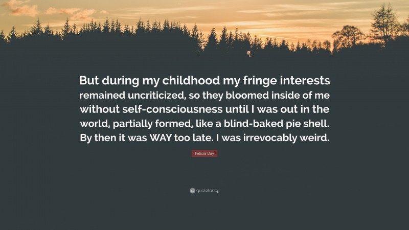 Felicia Day Quote: “But during my childhood my fringe interests remained uncriticized, so they bloomed inside of me without self-consciousness until I was out in the world, partially formed, like a blind-baked pie shell. By then it was WAY too late. I was irrevocably weird.”