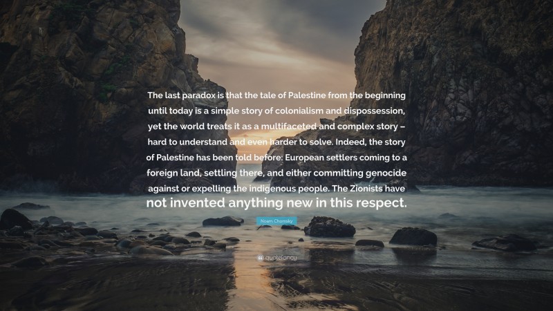 Noam Chomsky Quote: “The last paradox is that the tale of Palestine from the beginning until today is a simple story of colonialism and dispossession, yet the world treats it as a multifaceted and complex story – hard to understand and even harder to solve. Indeed, the story of Palestine has been told before: European settlers coming to a foreign land, settling there, and either committing genocide against or expelling the indigenous people. The Zionists have not invented anything new in this respect.”