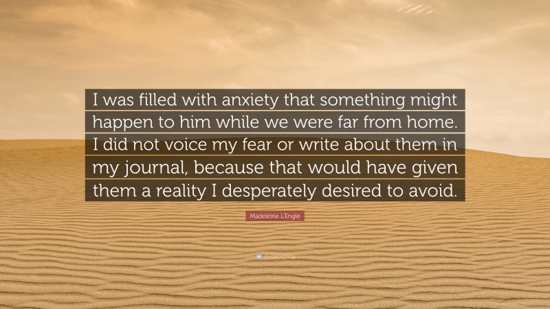 Madeleine L'Engle Quote: “I was filled with anxiety that something might happen to him while we were far from home. I did not voice my fear or write about them in my journal, because that would have given them a reality I desperately desired to avoid.”